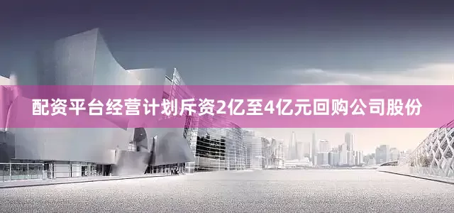 配资平台经营计划斥资2亿至4亿元回购公司股份
